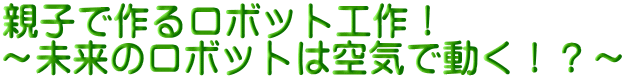 親子で作るロボット工作! ~未来のロボットは空気で動く!?~